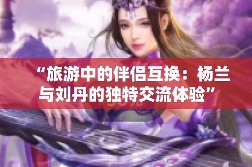 “旅游中的伴侣互换：杨兰与刘丹的独特交流体验”