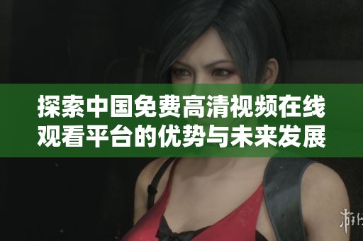 探索中国免费高清视频在线观看平台的优势与未来发展趋势