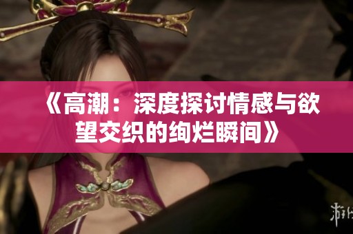 《高潮：深度探讨情感与欲望交织的绚烂瞬间》