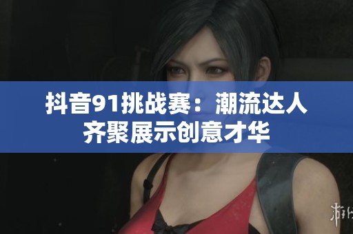 抖音91挑战赛：潮流达人齐聚展示创意才华