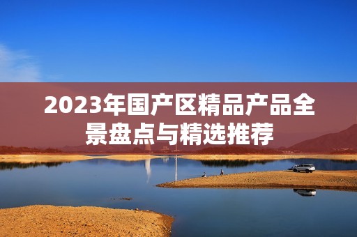 2023年国产区精品产品全景盘点与精选推荐