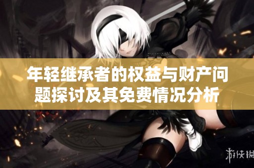 年轻继承者的权益与财产问题探讨及其免费情况分析