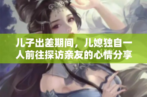 儿子出差期间，儿媳独自一人前往探访亲友的心情分享