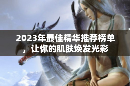 2023年最佳精华推荐榜单，让你的肌肤焕发光彩