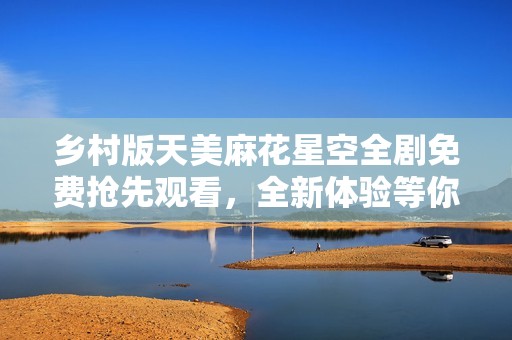 乡村版天美麻花星空全剧免费抢先观看，全新体验等你来！