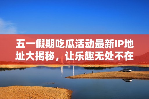 五一假期吃瓜活动最新IP地址大揭秘，让乐趣无处不在！