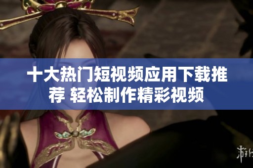 十大热门短视频应用下载推荐 轻松制作精彩视频
