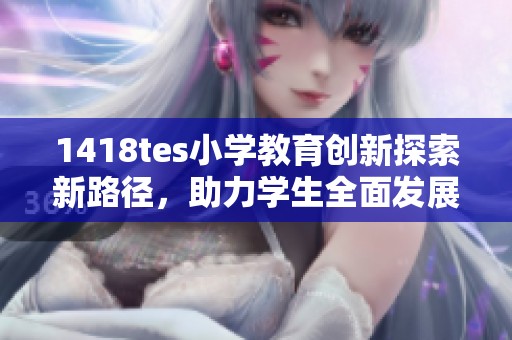 1418tes小学教育创新探索新路径，助力学生全面发展
