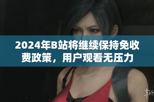 2024年B站将继续保持免收费政策，用户观看无压力