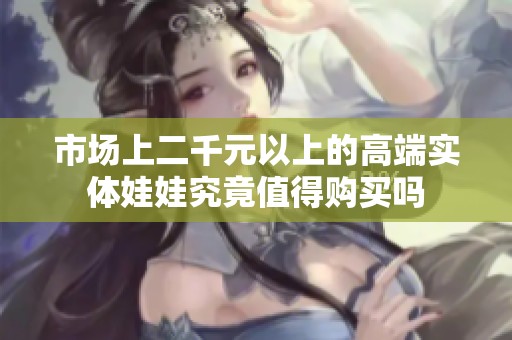 市场上二千元以上的高端实体娃娃究竟值得购买吗