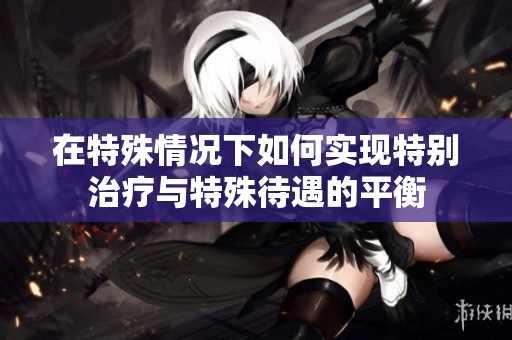 在特殊情况下如何实现特别治疗与特殊待遇的平衡