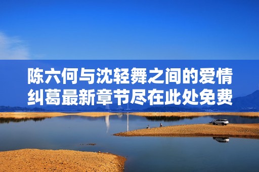 陈六何与沈轻舞之间的爱情纠葛最新章节尽在此处免费阅读