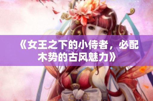 《女王之下的小侍者，必配木势的古风魅力》