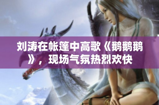 刘涛在帐篷中高歌《鹅鹅鹅》，现场气氛热烈欢快