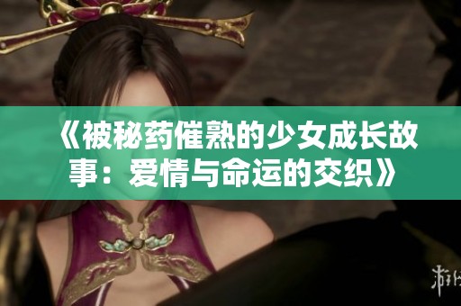 《被秘药催熟的少女成长故事：爱情与命运的交织》