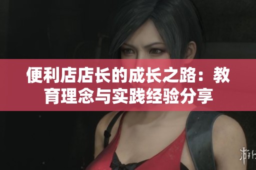 便利店店长的成长之路：教育理念与实践经验分享