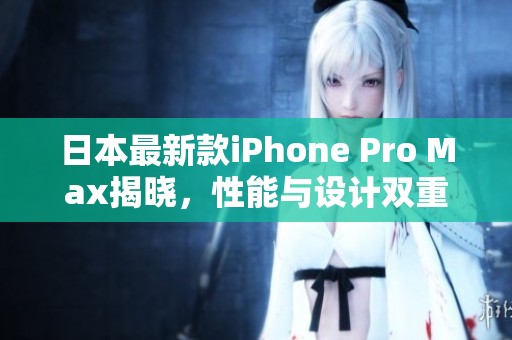 日本最新款iPhone Pro Max揭晓，性能与设计双重升级