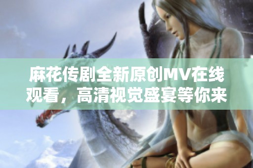 麻花传剧全新原创MV在线观看，高清视觉盛宴等你来享受
