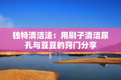 独特清洁法：用刷子清洁尿孔与豆豆的窍门分享