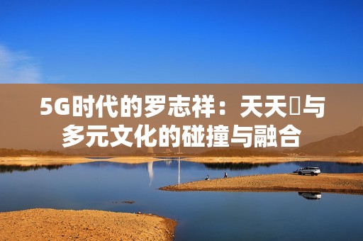 5G时代的罗志祥：天天奭与多元文化的碰撞与融合