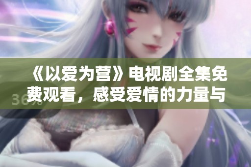 《以爱为营》电视剧全集免费观看，感受爱情的力量与真挚情感