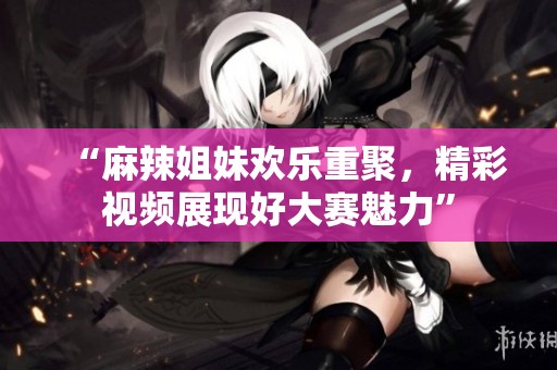 “麻辣姐妹欢乐重聚，精彩视频展现好大赛魅力”
