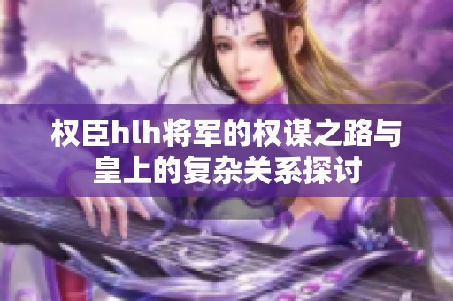 权臣hlh将军的权谋之路与皇上的复杂关系探讨