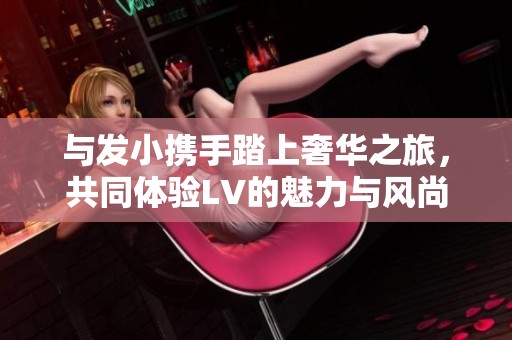 与发小携手踏上奢华之旅，共同体验LV的魅力与风尚