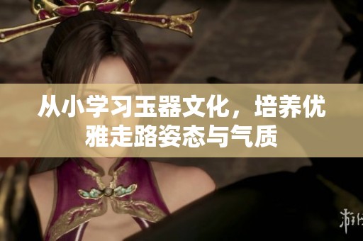 从小学习玉器文化，培养优雅走路姿态与气质