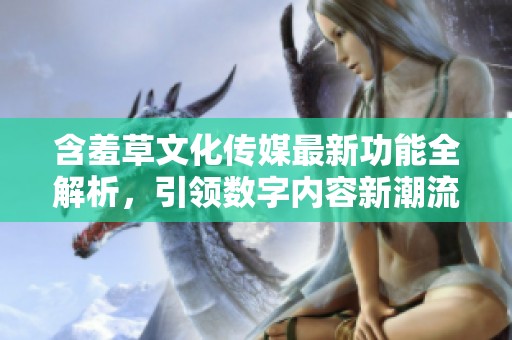 含羞草文化传媒最新功能全解析，引领数字内容新潮流