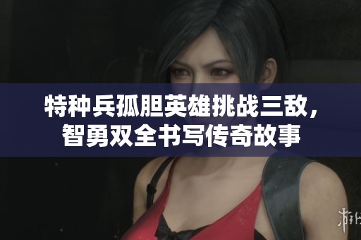 特种兵孤胆英雄挑战三敌，智勇双全书写传奇故事
