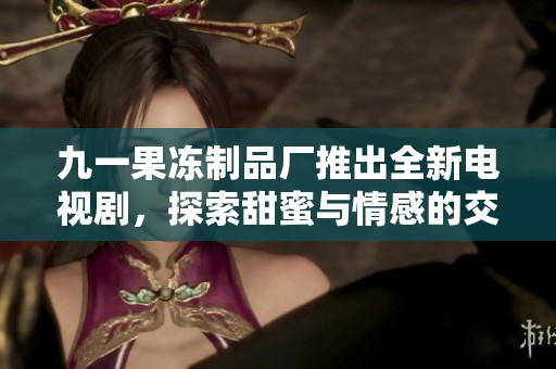 九一果冻制品厂推出全新电视剧，探索甜蜜与情感的交织故事