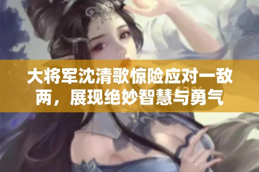 大将军沈清歌惊险应对一敌两，展现绝妙智慧与勇气