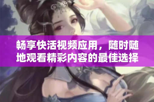 畅享快活视频应用，随时随地观看精彩内容的最佳选择