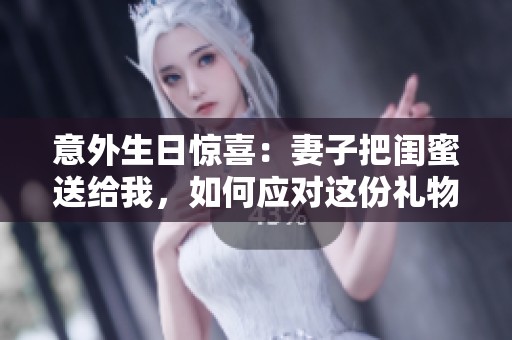 意外生日惊喜：妻子把闺蜜送给我，如何应对这份礼物？