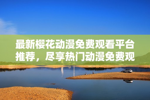 最新樱花动漫免费观看平台推荐，尽享热门动漫免费观影体验