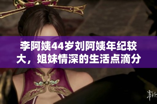 李阿姨44岁刘阿姨年纪较大，姐妹情深的生活点滴分享