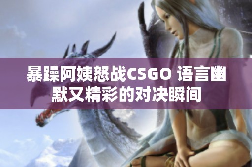 暴躁阿姨怒战CSGO 语言幽默又精彩的对决瞬间