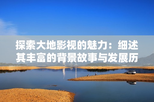 探索大地影视的魅力：细述其丰富的背景故事与发展历程