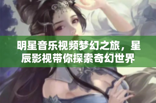 明星音乐视频梦幻之旅，星辰影视带你探索奇幻世界
