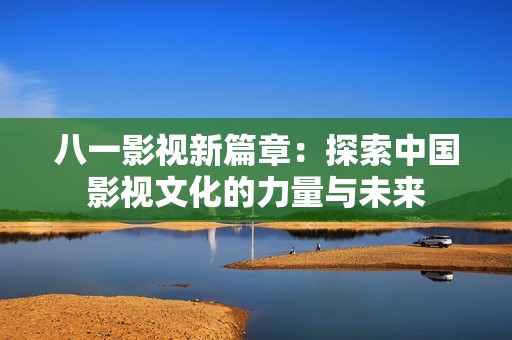 八一影视新篇章：探索中国影视文化的力量与未来