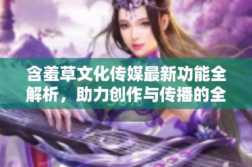 含羞草文化传媒最新功能全解析，助力创作与传播的全新体验