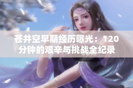 苍井空早期经历曝光：120分钟的艰辛与挑战全纪录