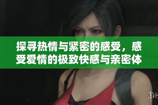 探寻热情与紧密的感受，感受爱情的极致快感与亲密体验