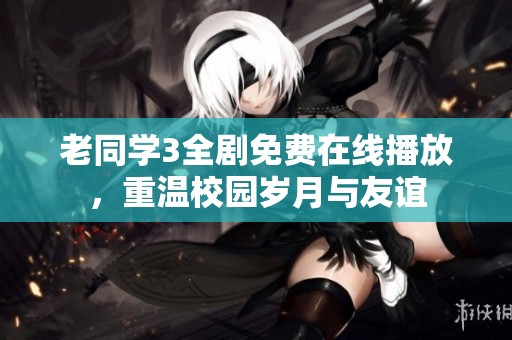 老同学3全剧免费在线播放，重温校园岁月与友谊