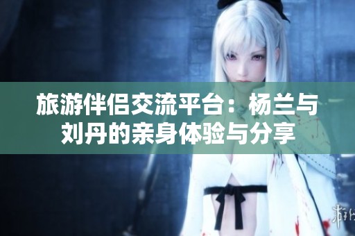 旅游伴侣交流平台：杨兰与刘丹的亲身体验与分享
