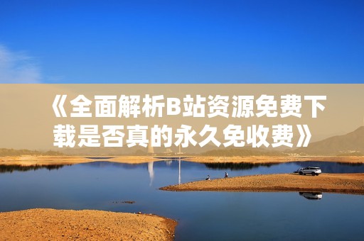 《全面解析B站资源免费下载是否真的永久免收费》