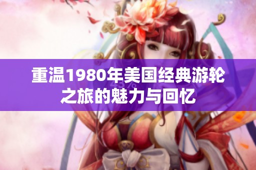 重温1980年美国经典游轮之旅的魅力与回忆