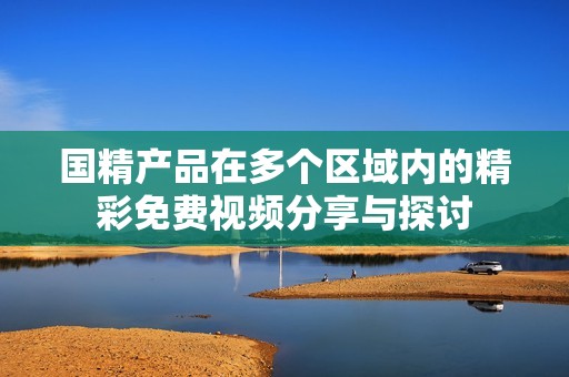 国精产品在多个区域内的精彩免费视频分享与探讨