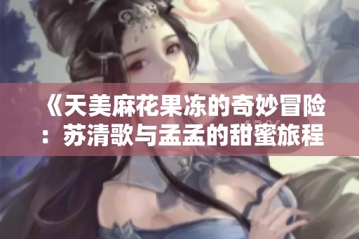 《天美麻花果冻的奇妙冒险：苏清歌与孟孟的甜蜜旅程》